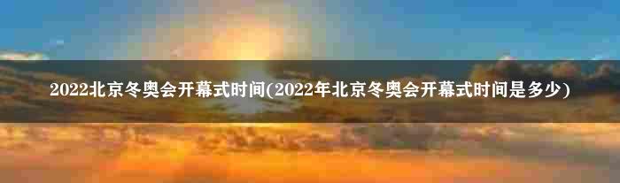 2022北京冬奥会开幕式时间(2022年北京冬奥会开幕式时间是多少)
