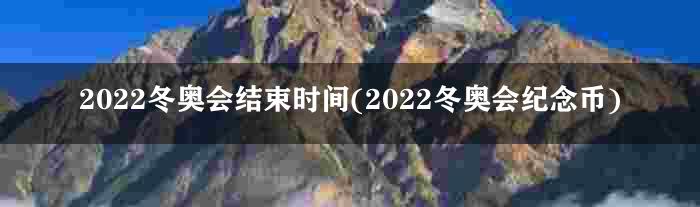 2022冬奥会结束时间(2022冬奥会纪念币)