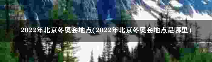 2022年北京冬奥会地点(2022年北京冬奥会地点是哪里)