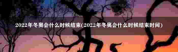 2022年冬奥会什么时候结束(2022年冬奥会什么时候结束时间)