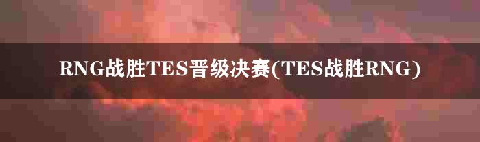 RNG战胜TES晋级决赛(TES战胜RNG)