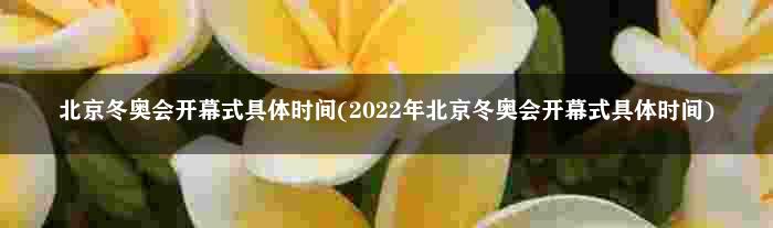 北京冬奥会开幕式具体时间(2022年北京冬奥会开幕式具体时间)