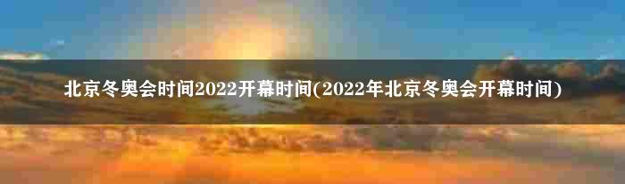 北京冬奥会时间2022开幕时间(2022年北京冬奥会开幕时间)
