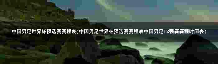 中国男足世界杯预选赛赛程表(中国男足世界杯预选赛赛程表中国男足12强赛赛程时间表)