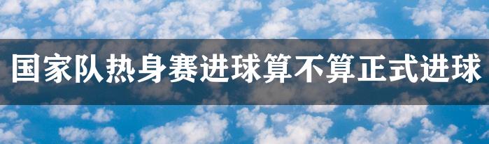 国家队热身赛进球算不算正式进球