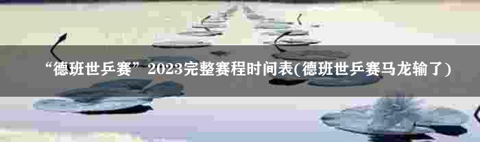 “德班世乒赛”2023完整赛程时间表(德班世乒赛马龙输了)