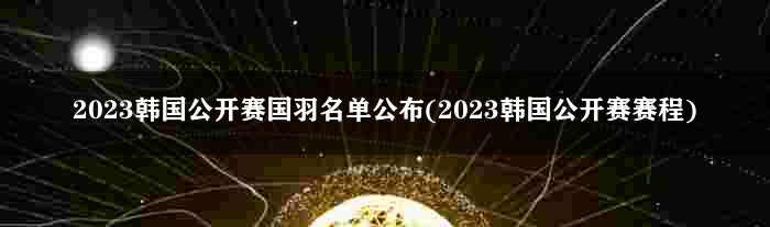 2023韩国公开赛国羽名单公布(2023韩国公开赛赛程)