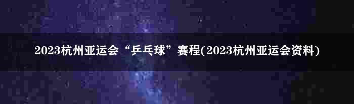 2023杭州亚运会“乒乓球”赛程(2023杭州亚运会资料)