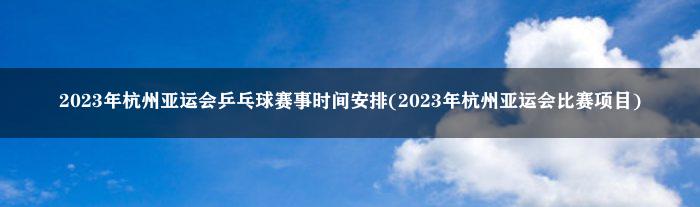 2023年杭州亚运会乒乓球赛事时间安排(2023年杭州亚运会比赛项目)