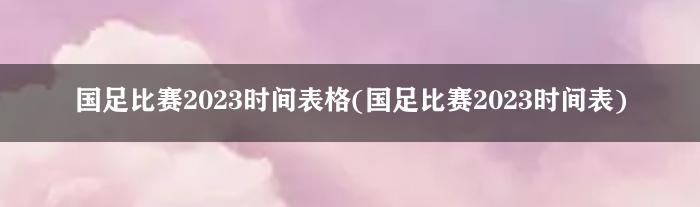 国足比赛2023时间表格(国足比赛2023时间表)